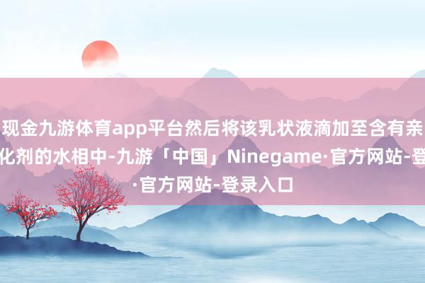 现金九游体育app平台然后将该乳状液滴加至含有亲水性乳化剂的水相中-九游「中国」Ninegame·官方网站-登录入口