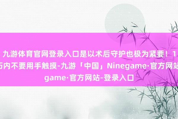 九游体育官网登录入口是以术后守护也极为紧要！1️⃣短技巧内不要用手触摸-九游「中国」Ninegame·官方网站-登录入口