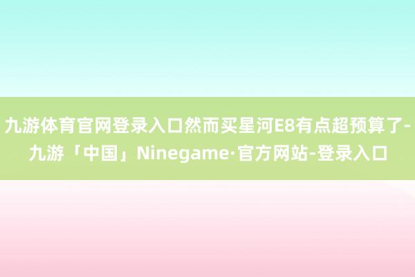 九游体育官网登录入口然而买星河E8有点超预算了-九游「中国」Ninegame·官方网站-登录入口