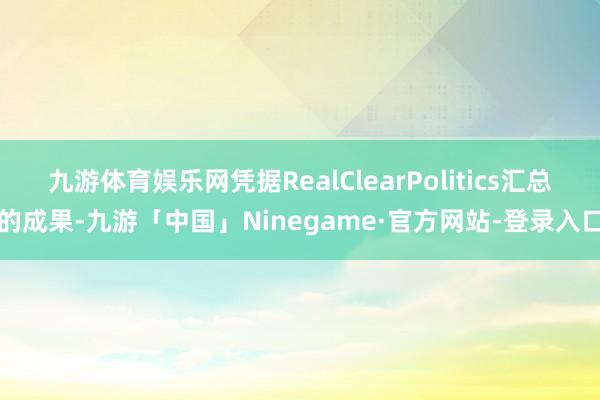 九游体育娱乐网凭据RealClearPolitics汇总的成果-九游「中国」Ninegame·官方网站-登录入口