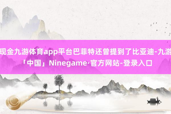 现金九游体育app平台巴菲特还曾提到了比亚迪-九游「中国」Ninegame·官方网站-登录入口