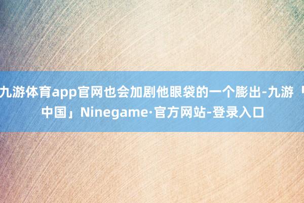 九游体育app官网也会加剧他眼袋的一个膨出-九游「中国」Ninegame·官方网站-登录入口