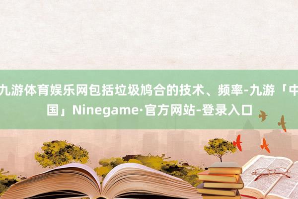 九游体育娱乐网包括垃圾鸠合的技术、频率-九游「中国」Ninegame·官方网站-登录入口