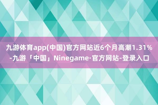 九游体育app(中国)官方网站近6个月高潮1.31%-九游「中国」Ninegame·官方网站-登录入口