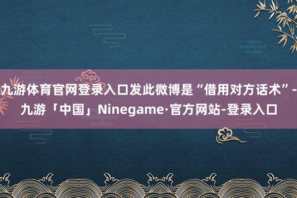 九游体育官网登录入口发此微博是“借用对方话术”-九游「中国」Ninegame·官方网站-登录入口