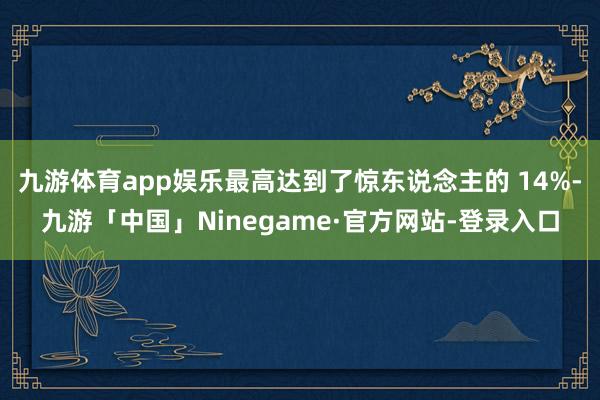 九游体育app娱乐最高达到了惊东说念主的 14%-九游「中国」Ninegame·官方网站-登录入口