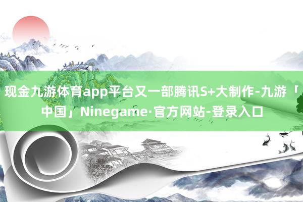 现金九游体育app平台又一部腾讯S+大制作-九游「中国」Ninegame·官方网站-登录入口