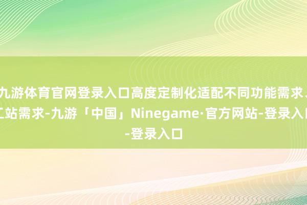 九游体育官网登录入口高度定制化适配不同功能需求、工站需求-九游「中国」Ninegame·官方网站-登录入口