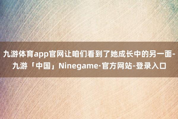 九游体育app官网让咱们看到了她成长中的另一面-九游「中国」Ninegame·官方网站-登录入口