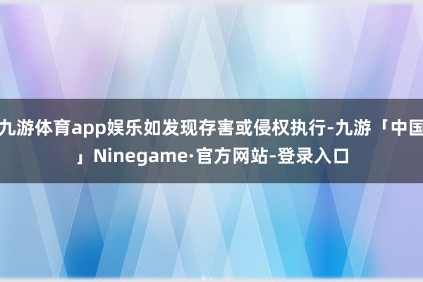 九游体育app娱乐如发现存害或侵权执行-九游「中国」Ninegame·官方网站-登录入口