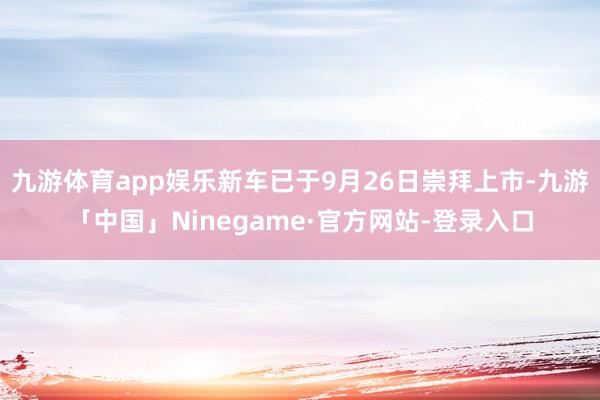 九游体育app娱乐新车已于9月26日崇拜上市-九游「中国」Ninegame·官方网站-登录入口