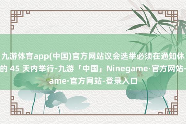 九游体育app(中国)官方网站议会选举必须在通知休止议会后的 45 天内举行-九游「中国」Ninegame·官方网站-登录入口