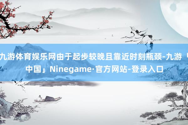 九游体育娱乐网由于起步较晚且靠近时刻瓶颈-九游「中国」Ninegame·官方网站-登录入口