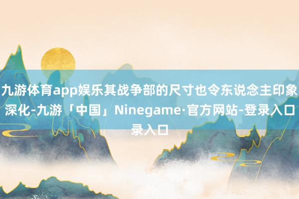 九游体育app娱乐其战争部的尺寸也令东说念主印象深化-九游「中国」Ninegame·官方网站-登录入口