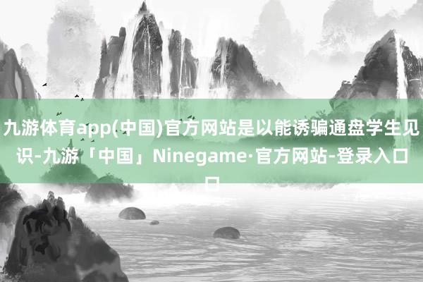 九游体育app(中国)官方网站是以能诱骗通盘学生见识-九游「中国」Ninegame·官方网站-登录入口