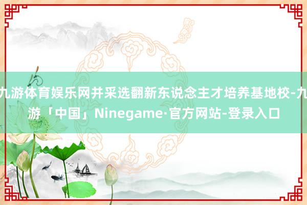 九游体育娱乐网并采选翻新东说念主才培养基地校-九游「中国」Ninegame·官方网站-登录入口