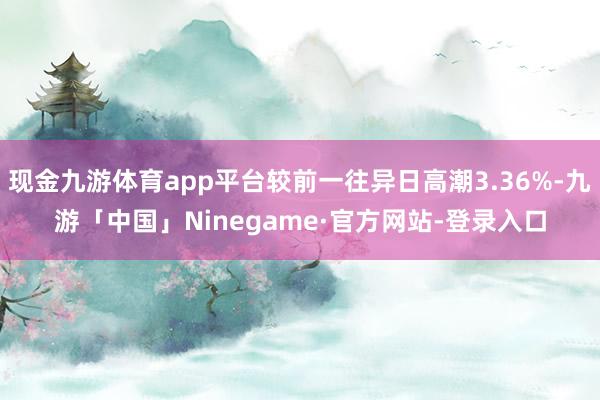 现金九游体育app平台较前一往异日高潮3.36%-九游「中国」Ninegame·官方网站-登录入口