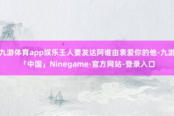 九游体育app娱乐王人要发达阿谁由衷爱你的他-九游「中国」Ninegame·官方网站-登录入口