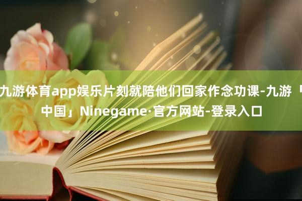 九游体育app娱乐片刻就陪他们回家作念功课-九游「中国」Ninegame·官方网站-登录入口