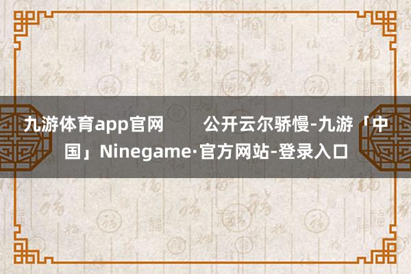 九游体育app官网        公开云尔骄慢-九游「中国」Ninegame·官方网站-登录入口