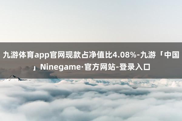 九游体育app官网现款占净值比4.08%-九游「中国」Ninegame·官方网站-登录入口